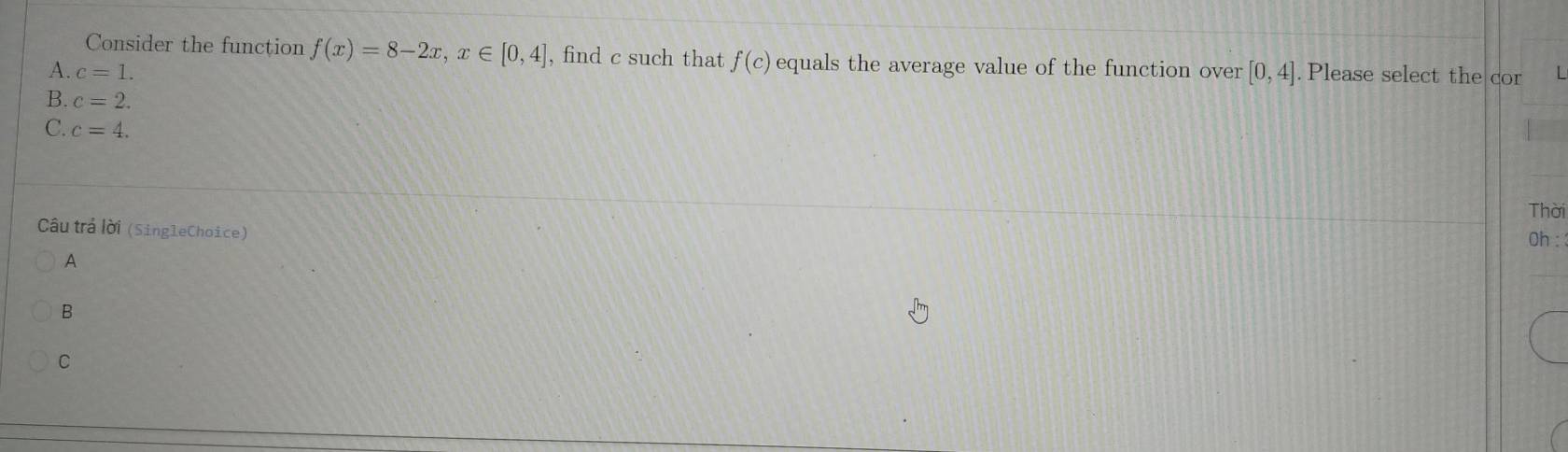 Consider the function f(x)=8-2x, x∈ [0,4] , find c such that f(c) equals the average value of the function over [0,4]
A. c=1. . Please select the cor [
B. c=2.
C. c=4. 
Thời
Câu trả lời (SingleChoice)
Oh :
A
B
C