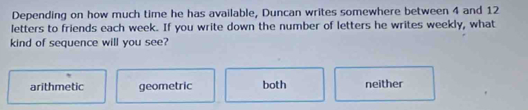 Depending on how much time he has available, Duncan writes somewhere between 4 and 12
letters to friends each week. If you write down the number of letters he writes weekly, what
kind of sequence will you see?
arithmetic geometric both neither