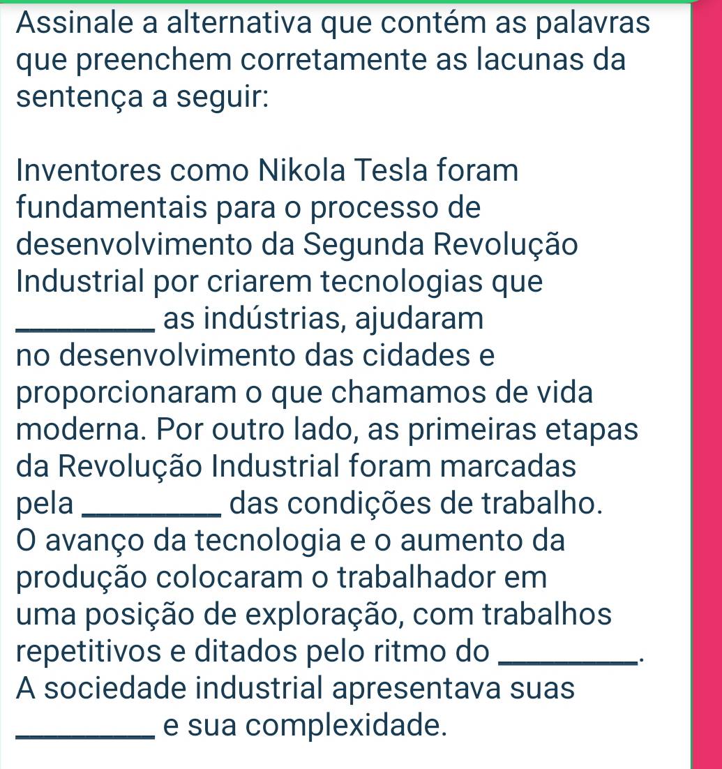 Assinale a alternativa que contém as palavras 
que preenchem corretamente as lacunas da 
sentença a seguir: 
Inventores como Nikola Tesla foram 
fundamentais para o processo de 
desenvolvimento da Segunda Revolução 
Industrial por criarem tecnologias que 
_as indústrias, ajudaram 
no desenvolvimento das cidades e 
proporcionaram o que chamamos de vida 
moderna. Por outro lado, as primeiras etapas 
da Revolução Industrial foram marcadas 
pela _das condições de trabalho. 
O avanço da tecnologia e o aumento da 
produção colocaram o trabalhador em 
uma posição de exploração, com trabalhos 
repetitivos e ditados pelo ritmo do_ 
. 
A sociedade industrial apresentava suas 
_e sua complexidade.