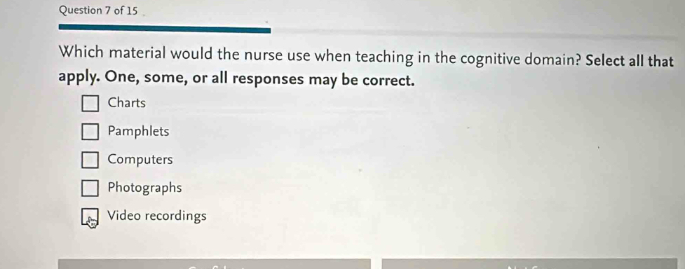 Which material would the nurse use when teaching in the cognitive domain? Select all that
apply. One, some, or all responses may be correct.
Charts
Pamphlets
Computers
Photographs
Video recordings