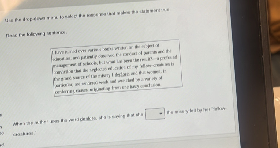 Use the drop-down menu to select the response that makes the statement true. 
Read the following sentence. 
I have turned over various books written on the subject of 
education, and patiently observed the conduct of parents and the 
management of schools; but what has been the result?—a profound 
conviction that the neglected education of my fellow--creatures is 
the grand source of the misery I deplore; and that women, in 
particular, are rendered weak and wretched by a variety of 
conferring causes, originating from one hasty conclusion. 
D 
When the author uses the word deplore, she is saying that she the misery felt by her "fellow- 
so creatures." 
act