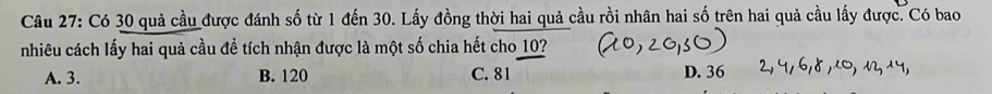 Có 30 quả cầu được đánh số từ 1 đến 30. Lấy đồng thời hai quả cầu rồi nhân hai số trên hai quả cầu lấy được. Có bao
nhiêu cách lấy hai quả cầu đề tích nhận được là một số chia hết cho 10?
A. 3. B. 120 C. 81 D. 36