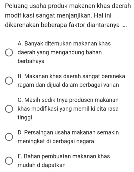 Peluang usaha produk makanan khas daerah
modifikasi sangat menjanjikan. Hal ini
dikarenakan beberapa faktor diantaranya ....
A. Banyak ditemukan makanan khas
daerah yang mengandung bahan
berbahaya
B. Makanan khas daerah sangat beraneka
ragam dan dijual dalam berbagai varian
C. Masih sedikitnya produsen makanan
khas modifıkasi yang memiliki cita rasa
tinggi
D. Persaingan usaha makanan semakin
meningkat di berbagai negara
E. Bahan pembuatan makanan khas
mudah didapatkan