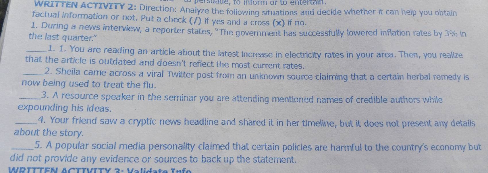 to persuade, to inform or to entertain. 
WRITTEN ACTIVITY 2: Direction: Analyze the following situations and decide whether it can help you obtain 
factual information or not. Put a check ( /) if yes and a cross (x) if no. 
1. During a news interview, a reporter states, "The government has successfully lowered inflation rates by 3% in 
the last quarter." 
_1. 1. You are reading an article about the latest increase in electricity rates in your area. Then, you realize 
that the article is outdated and doesn't reflect the most current rates. 
_2. Sheila came across a viral Twitter post from an unknown source claiming that a certain herbal remedy is 
now being used to treat the flu. 
_3. A resource speaker in the seminar you are attending mentioned names of credible authors while 
expounding his ideas. 
_4. Your friend saw a cryptic news headline and shared it in her timeline, but it does not present any details 
about the story. 
_5. A popular social media personality claimed that certain policies are harmful to the country's economy but 
did not provide any evidence or sources to back up the statement. 
WRTTTFN ACTTVITY 3: Validate Info