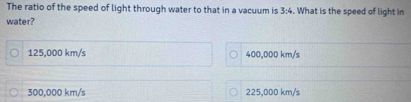 The ratio of the speed of light through water to that in a vacuum is 3:4. What is the speed of light in
water?
125,000 km/s 400,000 km/s
300,000 km/s 225,000 km/s