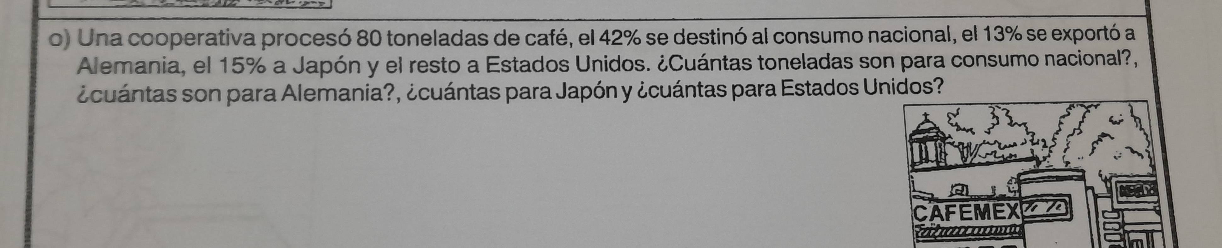 Una cooperativa procesó 80 toneladas de café, el 42% se destinó al consumo nacional, el 13% se exportó a 
Alemania, el 15% a Japón y el resto a Estados Unidos. ¿Cuántas toneladas son para consumo nacional?, 
¿cuántas son para Alemania?, ¿cuántas para Japón y ¿cuántas para Estados Unidos?