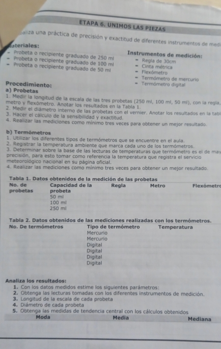 ETAPA 6. UNIMOS LAS PIEZAS
paliza una práctica de precisión y exactitud de diferentes instrumentos de medo
Cteriales:
Instrumentos de medición:
Probeta o recipiente graduado de 250 ml Regla de 30cm
Probeta o recipiente graduado de 100 ml Cinta métrica
Probeta o recipiente graduado de 50 ml Flexómetro
Termômetro de mercurio
Procedimiento: Termómetro digital
a) Probetas
1. Medir la longitud de la escala de las tres probetas (250 ml, 100 ml, 50 ml), con la regla,
metro y flexómetro. Anotar los resultados en la Tabia 1.
2. Medir el diámetro interno de las probetas con el vernier. Anotar los resultados en la tabl
3. Hacer el cálculo de la sensibilidad y exactitud.
4. Realizar las mediciones como mínimo tres veces para obtener un mejor resultado.
b) Termómetros
1. Utilizar los diferentes tipos de termómetros que se encuentre en el aula.
2. Registrar la temperatura ambiente que marca cada uno de los termómetros.
3. Determinar sobre la base de las lecturas de temperaturas que termómetro es el de may
precisión, para esto tomar como referencia la temperatura que registra el servicio
meteorológico nacional en su página oficial.
4. Realizar las mediciones como mínimo tres veces para obtener un mejor resultado.
Tabla 1. Datos obtenidos de la medición de las probetas
No. de Capacidad de la Regla Metro Flexómetro
probetas probeta
50 ml
100 ml
250 ml
Tabla 2. Datos obtenidos de las mediciones realizadas con los termómetros.
No. De termómetros Tipo de termómetro Temperatura
Mercurio
Mercurio
Digital
Digital
Digital
Digital
Analiza los resultados:
1. Con los datos medidos estime los siguientes parámetros:
2. Obtenga las lecturas tomadas con los diferentes instrumentos de medición.
3. Longitud de la escala de cada probeta
4. Diámetro de cada probeta
5. Obtenga las medidas de tendencia central con los cálculos obtenidos
Moda Media Mediana