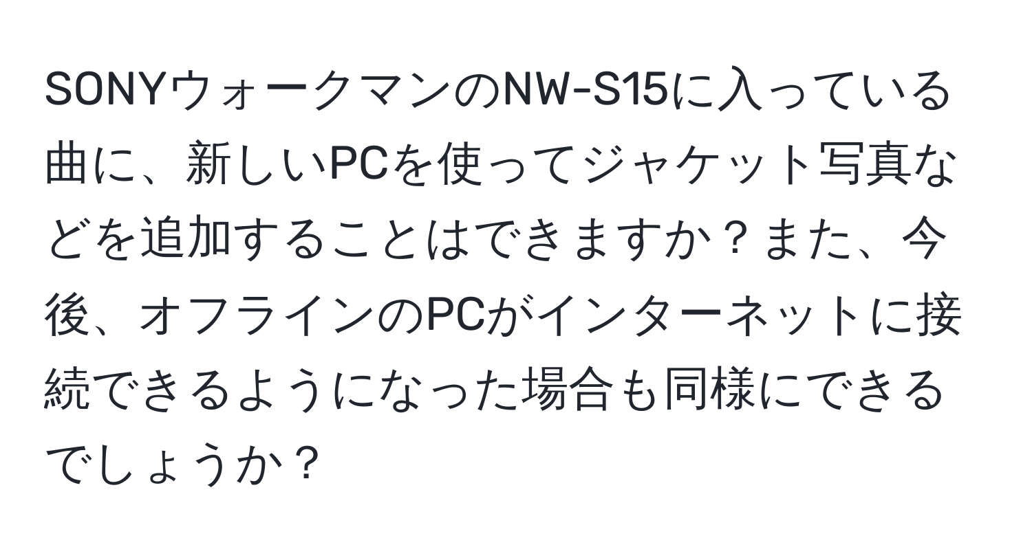 SONYウォークマンのNW-S15に入っている曲に、新しいPCを使ってジャケット写真などを追加することはできますか？また、今後、オフラインのPCがインターネットに接続できるようになった場合も同様にできるでしょうか？