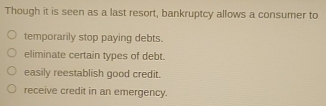 Though it is seen as a last resort, bankruptcy allows a consumer to
temporarily stop paying debts.
eliminate certain types of debt.
easily reestablish good credit.
receive credit in an emergency.