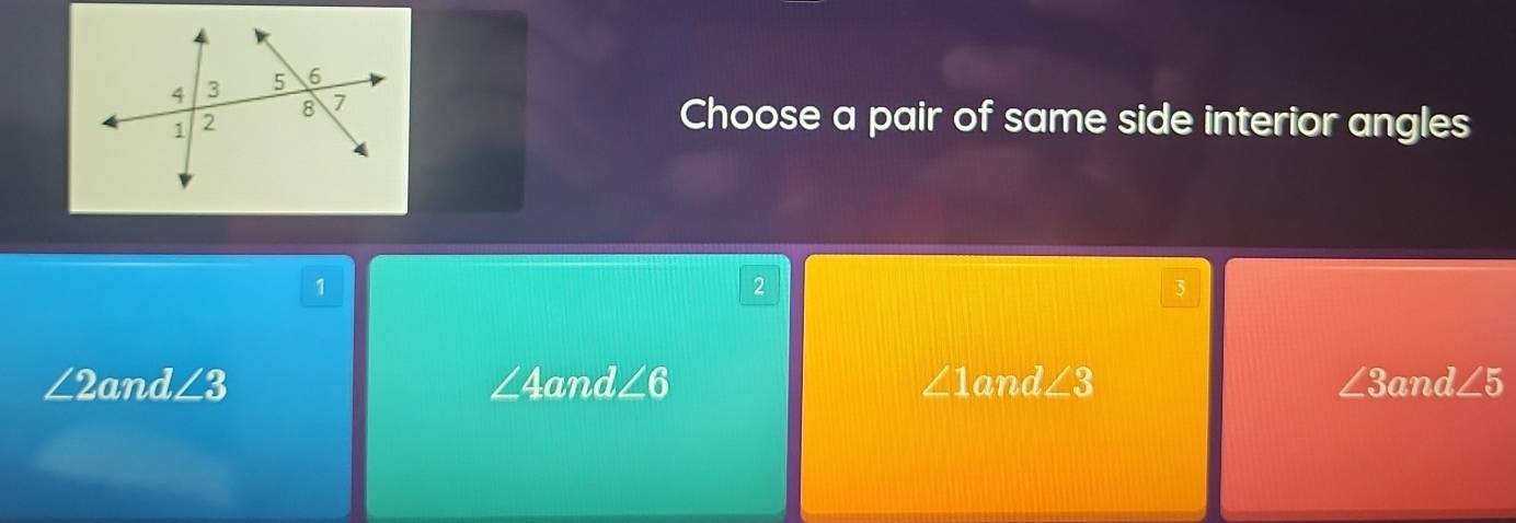 Choose a pair of same side interior angles
1
2
3
∠ 2 and ∠ 3 ∠ 4a nd∠ 6 ∠ 1and∠ 3 ∠ 3a d∠ 5