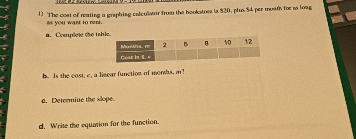 est #2 Review: Lessons 9 - 19: 1 
1) The cost of renting a graphing calculator from the bookstore is $20, plus $4 per month for as long 
as you want to rent. 
a. Complete the ta 
b. Is the cost, c. a linear function of months, m? 
c. Determine the slope. 
d. Write the equation for the function.