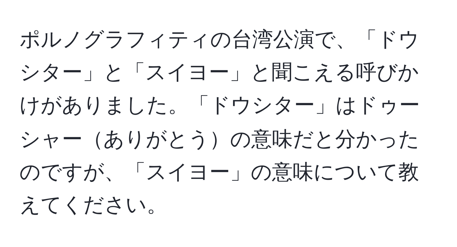 ポルノグラフィティの台湾公演で、「ドウシター」と「スイヨー」と聞こえる呼びかけがありました。「ドウシター」はドゥーシャーありがとうの意味だと分かったのですが、「スイヨー」の意味について教えてください。