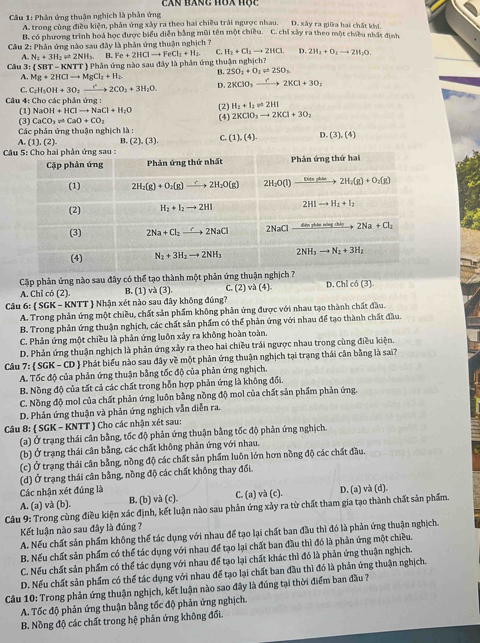 CAN BANG HOA Học
Câu 1: Phản ứng thuận nghịch là phản ứng
A. trong cùng điều kiện, phản ứng xảy ra theo hai chiều trái ngược nhau. D. xảy ra giữa hai chất khí.
B. có phương trình hoá học được biểu diễn bằng mũi tên một chiều. C. chỉ xảy ra theo một chiều nhất định
Câu 2: Phản ứng nào sau đây là phản ứng thuận nghịch ?
A. N_2+3H_2leftharpoons 2NH_3. B. Fe+2HClto FeCl_2+H_2. C. H_2+Cl_2to 2HCl. D. 2H_2+O_2to 2H_2O.
Câu 3 : SBT-KNTT Phản ứng nào sau đây là phản ứng thuận nghịch?
B. 2SO_2+O_2leftharpoons 2SO_3.
A. Mg+2HClto MgCl_2+H_2.
D. 2KClO_3to 2K2KCl+3O_2
C. C_2H_5OH+3O_2xrightarrow []2CO2CO_2+3H_2O.
Câu 4: Cho các phản ứng :
(1) NaOH+HClto NaCl+H_2O (2) H_2+I_2leftharpoons 2HI
(3) CaCO_3leftharpoons CaO+CO_2 (4) 2KClO_3to 2KCl+3O 7
Các phản ứng thuận nghịch là :
B.
A. (1),(2). (2),(3).
C. (1),(4). D. (3),(4)
*  
Cặp phản ứng nào sau đây có thể tạo thành một phản ứng thuận nghịch ?
A. Chỉ có (2). B. (1) và (3). C.(2)va(4). D. Chỉ có (3).
Câu 6:  SGK - KNTT  Nhận xét nào sau đây không đúng?
A. Trong phản ứng một chiều, chất sản phẩm không phản ứng được với nhau tạo thành chất đầu.
B. Trong phản ứng thuận nghịch, các chất sản phẩm có thể phản ứng với nhau để tạo thành chất đầu.
C. Phản ứng một chiều là phản ứng luôn xảy ra không hoàn toàn.
D. Phản ứng thuận nghịch là phản ứng xảy ra theo hai chiều trái ngược nhau trong cùng điều kiện.
Câu 7:  SGK - CD  Phát biểu nào sau đây về một phản ứng thuận nghịch tại trạng thái cân bằng là sai?
A. Tốc độ của phản ứng thuận bằng tốc độ của phản ứng nghịch.
B. Nồng độ của tất cả các chất trong hỗn hợp phản ứng là không đổi.
C. Nồng độ mol của chất phản ứng luôn bằng nồng độ mol của chất sản phẩm phản ứng.
D. Phản ứng thuận và phản ứng nghịch vẫn diễn ra.
Câu 8:  SGK - KNTT  Cho các nhận xét sau:
(a) Ở trạng thái cân bằng, tốc độ phản ứng thuận bằng tốc độ phản ứng nghịch.
(b) Ở trạng thái cân bằng, các chất không phản ứng với nhau.
(c) Ở trạng thái cân bằng, nồng độ các chất sản phẩm luôn lớn hơn nồng độ các chất đầu.
(d) Ở trạng thái cân bằng, nồng độ các chất không thay đổi.
Các nhận xét đúng là
A. (a) và (b). B. (b) và (c). C. (a) và (c). D. (a) và (d).
Câu 9: Trong cùng điều kiện xác định, kết luận nào sau phản ứng xảy ra từ chất tham gia tạo thành chất sản phẩm.
Kết luận nào sau đây là đúng ?
A. Nếu chất sản phẩm không thể tác dụng với nhau để tạo lại chất ban đầu thì đó là phản ứng thuận nghịch.
B. Nếu chất sản phẩm có thể tác dụng với nhau để tạo lại chất ban đầu thì đó là phản ứng một chiều.
C. Nếu chất sản phẩm có thể tác dụng với nhau để tạo lại chất khác thì đó là phản ứng thuận nghịch.
D. Nếu chất sản phẩm có thể tác dụng với nhau để tạo lại chất ban đầu thì đó là phản ứng thuận nghịch.
Câu 10: Trong phản ứng thuận nghịch, kết luận nào sao đây là đúng tại thời điểm ban đầu ?
A. Tốc độ phản ứng thuận bằng tốc độ phản ứng nghịch.
B. Nồng độ các chất trong hệ phản ứng không đổi.