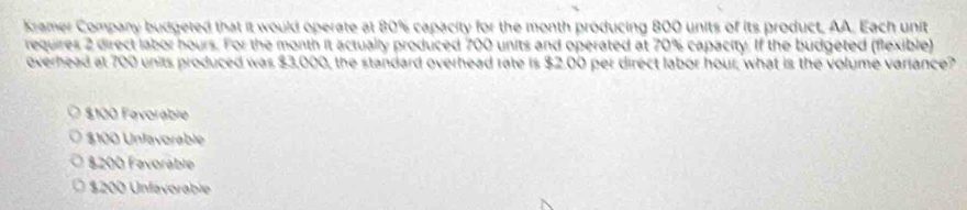 Kramer Company budgeted that it would operate at 80% capacity for the month producing 800 units of its product, AA. Each unit
requires 2 direct labor hours. For the month it actually produced 700 units and operated at 70% capacity. If the budgeted (flexible)
everhead at 700 units produced was $3,000, the standard overhead rate is $2.00 per direct labor hour; what is the volume variance?
$100 Favorable
$100 Unfavorable
8200 Favoráblé
$200 Unfavorable