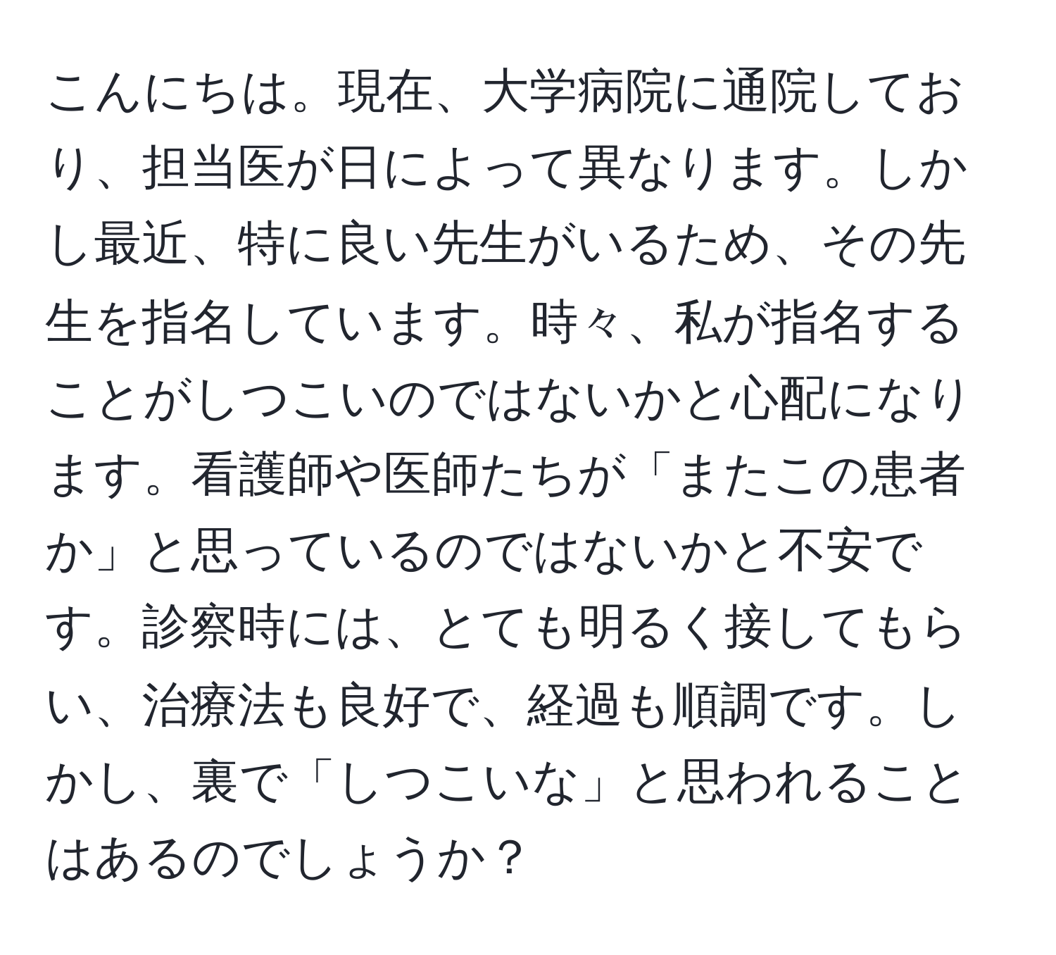 こんにちは。現在、大学病院に通院しており、担当医が日によって異なります。しかし最近、特に良い先生がいるため、その先生を指名しています。時々、私が指名することがしつこいのではないかと心配になります。看護師や医師たちが「またこの患者か」と思っているのではないかと不安です。診察時には、とても明るく接してもらい、治療法も良好で、経過も順調です。しかし、裏で「しつこいな」と思われることはあるのでしょうか？