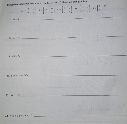 Using these values for matrices A, B, C, O, and Z, illustrate each problem.
A=beginbmatrix 2&1 0&-2endbmatrix B=beginbmatrix 3&0 -1&4endbmatrix C C=beginbmatrix 2&0 0&-3endbmatrix O=beginbmatrix 0&0 0&0endbmatrix I=beginbmatrix 1&0 0&1endbmatrix
7. AI=A
_ 
8. AO=O
_ 
9. AB!= BA
_ 
10. (AB)C=A(BC)
_ 
11. BC!= CB
_ 
12. A(B+C)=AB+AC _