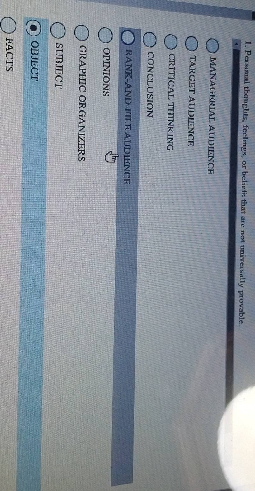 Personal thoughts, feelings, or beliefs that are not universally provable.
MANAGERIAL AUDIENCE
TARGET AUDIENCE
CRITICAL THINKING
CONCLUSION
RANK-AND-FILE AUDIENCE
OPINIONS
GRAPHIC ORGANIZERS
SUBJECT
OBJECT
FACTS