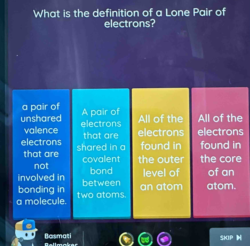 What is the definition of a Lone Pair of
electrons?
a pair of
unshared A pair of
electrons All of the All of the
valence electrons
that are electrons
electrons
shared in a found in found in
that are
covalent the outer the core
not
bond level of of an
involved in between an atom atom.
bonding in two atoms.
a molecule.
Basmati SKIP
Bellmaker