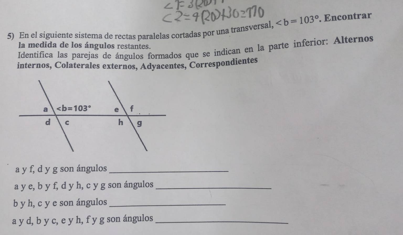 . Encontrar
5) En el siguiente sistema de rectas paralelas cortadas por una transversal,
la medida de los ángulos restantes.
Identifica las parejas de ángulos formados que se indican en la parte inferior: Alternos
internos, Colaterales externos, Adyacentes, Correspondientes
a y f, d y g son ángulos_
a y e, b y f, d y h, c y g son ángulos_
b y h, c y e son ángulos_
a y d, b y c, e y h, f y g son ángulos_