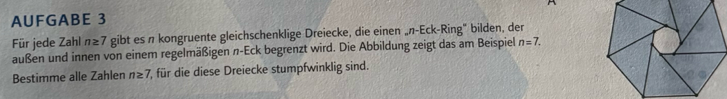 AUFGABE 3 
Für jede Zahl n≥ 7 gibt es n kongruente gleichschenklige Dreiecke, die einen „n-Eck-Ring“ bilden, der 
außen und innen von einem regelmäßigen n-Eck begrenzt wird. Die Abbildung zeigt das am Beispiel n=7. 
Bestimme alle Zahlen n≥ 7, ( für die diese Dreiecke stumpfwinklig sind.