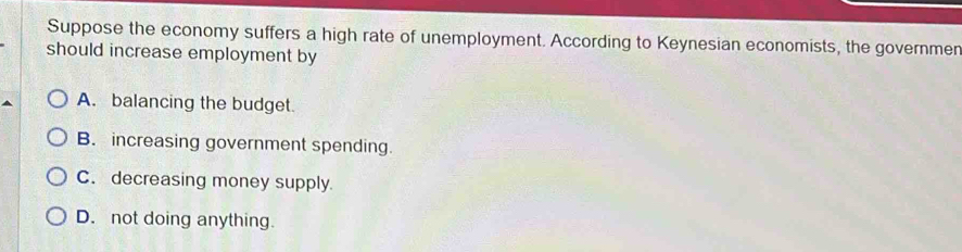 Suppose the economy suffers a high rate of unemployment. According to Keynesian economists, the governmer
should increase employment by
A. balancing the budget.
B. increasing government spending.
C. decreasing money supply.
D. not doing anything.