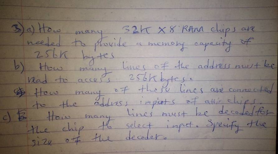 ③a How many 32h X8 RMan chips are 
needed to phovide a menory capacity of
2s6n bytes 
b) How many lines of the address mustbe 
rad to accops 256mbytes. 
How many of their lines are connocted 
to the addves, imperts of atlirchips. 
c How many lines must be decoded for 
the chip to select impeet. Specify the 
sizx off the decoder.