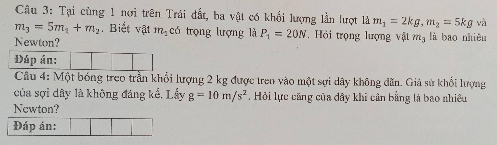 Tại cùng 1 nơi trên Trái đất, ba vật có khối lượng lần lượt là m_1=2kg, m_2=5kg và
m_3=5m_1+m_2. Biết vật m_1 có trọng lượng là P_1=20N. Hỏi trọng lượng vật m_3 là bao nhiêu 
Newton? 
Đáp án: 
Câu 4: Một bóng treo trần khối lượng 2 kg được treo vào một sợi dây không dãn. Giả sử khối lượng 
của sợi dây là không đáng kể. Lấy g=10m/s^2. Hỏi lực căng của dây khi cân bằng là bao nhiêu 
Newton? 
Đáp án: