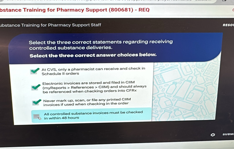 bstance Training for Pharmacy Support (800681) - REQ
ubstance Training for Pharmacy Support Staff RESO
Select the three correct statements regarding receiving
controlled substance deliveries.
Select the three correct answer choices below.
At CVS, only a pharmacist can receive and check in
Schedule II orders
Electronic invoices are stored and filed in CIIM
(myReports > References > CIIM) and should always
be referenced when checking orders into CFRx
Never mark up, scan, or file any printed CIIM
invoices if used when checking in the order
All controlled substance invoices must be checked
in within 48 hours
SUBM