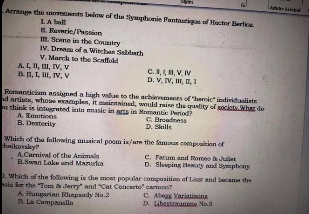 Styles 5 Adobe Acrobat
Arrange the movements below of the Symphonie Fantastique of Hector Berlioz.
I. A ball
II. Reverie/Passion
III. Scene in the Country
IV. Dream of a Witches Sabbath
V. March to the Scaffold
A. I, II, III, IV, V C. II, I, III, Ỳ, Ⅳ
B. II, I, III, IV, V D. V, IV, III, II, I
Romanticism assigned a high value to the achievements of "heroic" individualists
nd artists, whose examples, it maintained, would raise the quality of society.What do
bu think is integrated into music in arts in Romantic Period?
A. Emotions C. Broadness
B. Dexterity D. Skills
Which of the following musical poem is/are the famous composition of
chaikovsky?
A.Carnival of the Animals C. Fatum and Romeo & Juliet
B.Swan Lake and Mazurka D. Sleeping Beauty and Symphony
0. Which of the following is the most popular composition of Liszt and became the
asis for the “Tom & Jerry” and “Cat Concerto” cartoon?
A. Hungarian Rhapsody No. 2 C. Abegg Variatiaons
B. La Campanella D. Libestraumme No.3