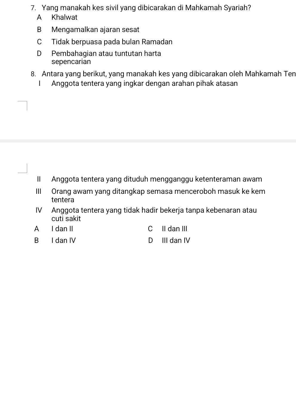 Yang manakah kes sivil yang dibicarakan di Mahkamah Syariah?
A Khalwat
B Mengamalkan ajaran sesat
C Tidak berpuasa pada bulan Ramadan
D Pembahagian atau tuntutan harta
sepencarian
8. Antara yang berikut, yang manakah kes yang dibicarakan oleh Mahkamah Ten
I Anggota tentera yang ingkar dengan arahan pihak atasan
II Anggota tentera yang dituduh mengganggu ketenteraman awam
III Orang awam yang ditangkap semasa menceroboh masuk ke kem
tentera
IV Anggota tentera yang tidak hadir bekerja tanpa kebenaran atau
cuti sakit
A I dan II C II dan III
B I dan IV D III dan IV