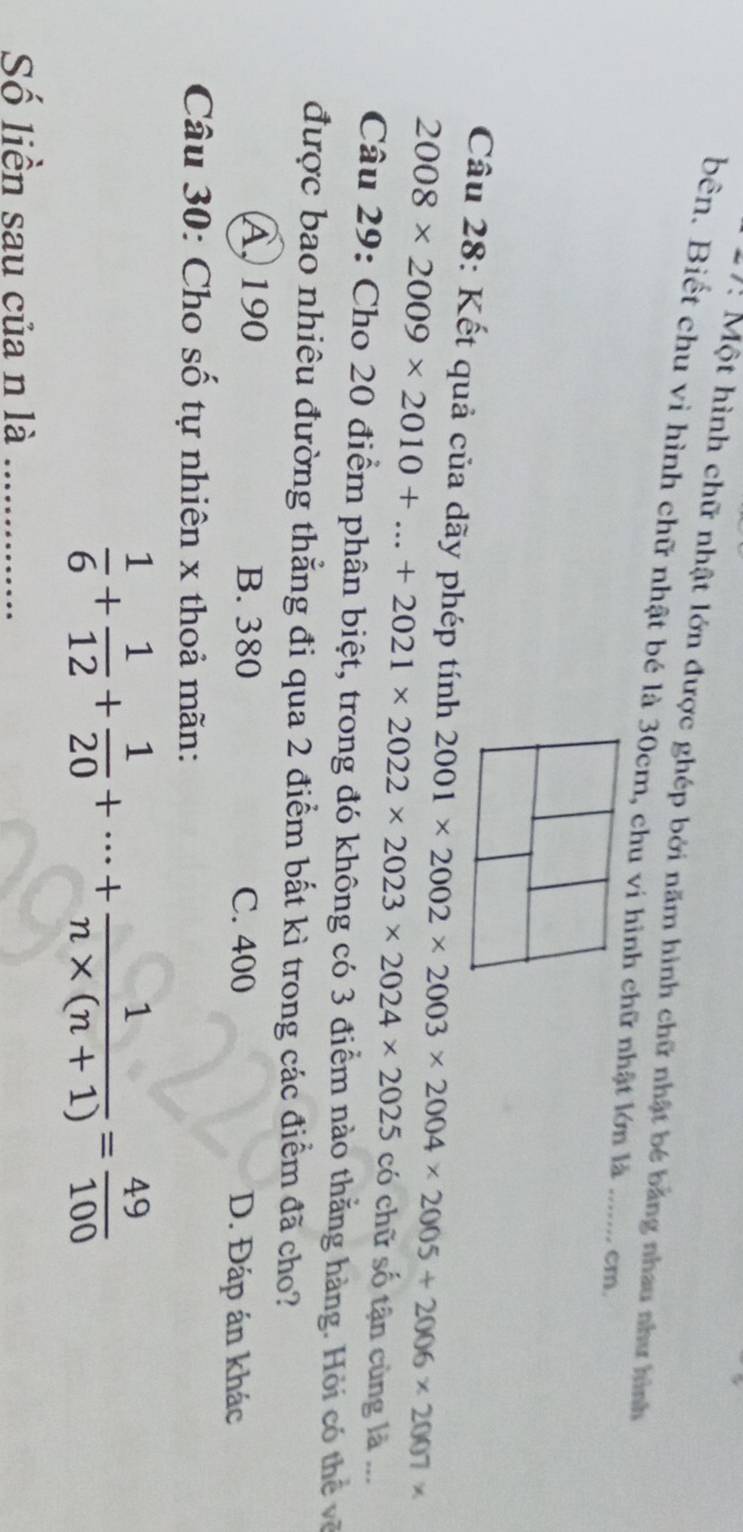 7: Một hình chữ nhật lớn được ghép bởi năm hình chữ nhật bé bằng nhau như hình
bên. Biết chu vì hình chữ nhật bé là 30cm, chu ví hình chữ nhật lớn là _cm
Câu 28: Kết quả của dãy phép tính 2001* 2002* 2003* 2004* 2005+2006* 2007*
2008* 2009* 2010+...+2021* 2022* 2023* 2024* 2025 có chữ số tận cùng là ...
Câu 29: Cho 20 điểm phân biệt, trong đó không có 3 điểm nào thằng hàng. Hỏi có thể về
được bao nhiêu đường thẳng đi qua 2 điểm bất kì trong các điểm đã cho?
A, 190 B. 380 C. 400 D. Đáp án khác
Câu 30: Cho số tự nhiên x thoả mãn:
 1/6 + 1/12 + 1/20 +·s + 1/n* (n+1) = 49/100 
Số liền sau của n là_