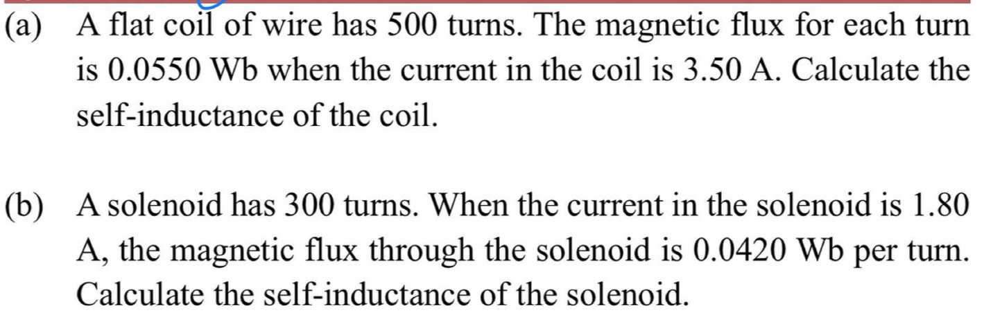 A flat coil of wire has 500 turns. The magnetic flux for each turn 
is 0.0550 Wb when the current in the coil is 3.50 A. Calculate the 
self-inductance of the coil. 
(b) A solenoid has 300 turns. When the current in the solenoid is 1.80
A, the magnetic flux through the solenoid is 0.0420 Wb per turn. 
Calculate the self-inductance of the solenoid.