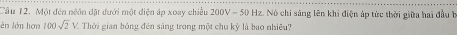 Cầu 12. Một đến niôn đặt đưới một điện áp xoay chiều 200V-50 Hz. Nó chi sáng lên khi điện áp tức thời giữa hai đầu b 
lên lên hưàn 100sqrt(2)V / Thời gian bóng đên sáng trong một chu kỳ là bao nhiều?