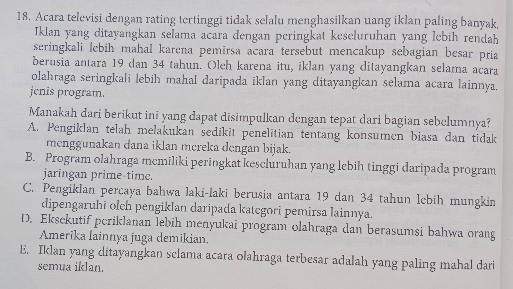 Acara televisi dengan rating tertinggi tidak selalu menghasilkan uang iklan paling banyak.
Iklan yang ditayangkan selama acara dengan peringkat keseluruhan yang lebih rendah
seringkali lebih mahal karena pemirsa acara tersebut mencakup sebagian besar pria
berusia antara 19 dan 34 tahun. Oleh karena itu, iklan yang ditayangkan selama acara
olahraga seringkali lebih mahal daripada iklan yang ditayangkan selama acara lainnya.
jenis program.
Manakah dari berikut ini yang dapat disimpulkan dengan tepat dari bagian sebelumnya?
A. Pengiklan telah melakukan sedikit penelitian tentang konsumen biasa dan tidak
menggunakan dana iklan mereka dengan bijak.
B. Program olahraga memiliki peringkat keseluruhan yang lebih tinggi daripada program
jaringan prime-time.
C. Pengiklan percaya bahwa laki-laki berusia antara 19 dan 34 tahun lebih mungkin
dipengaruhi oleh pengiklan daripada kategori pemirsa lainnya.
D. Eksekutif periklanan lebih menyukai program olahraga dan berasumsi bahwa orang
Amerika lainnya juga demikian.
E. Iklan yang ditayangkan selama acara olahraga terbesar adalah yang paling mahal dari
semua iklan.