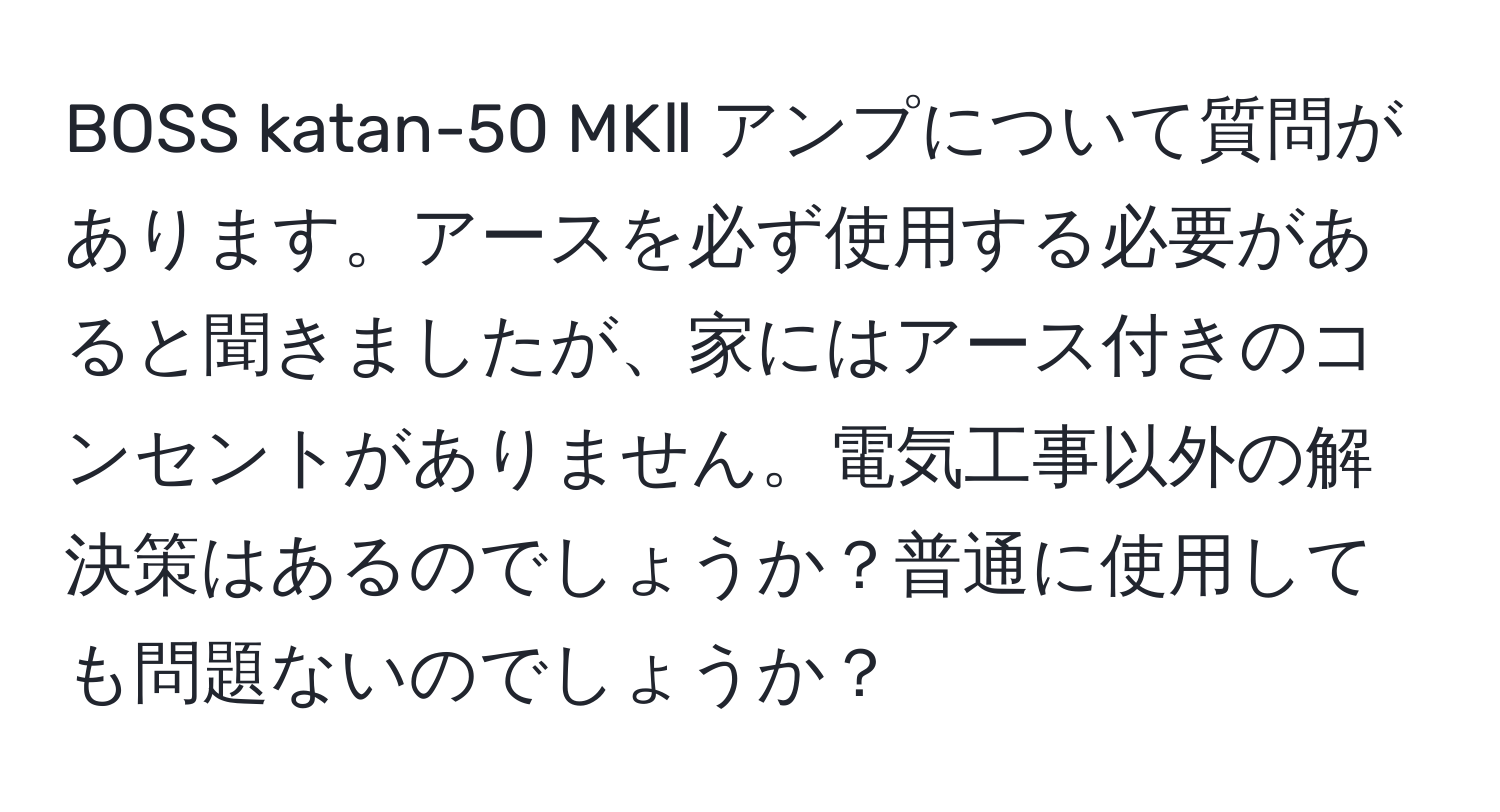 BOSS katan-50 MKⅡ アンプについて質問があります。アースを必ず使用する必要があると聞きましたが、家にはアース付きのコンセントがありません。電気工事以外の解決策はあるのでしょうか？普通に使用しても問題ないのでしょうか？