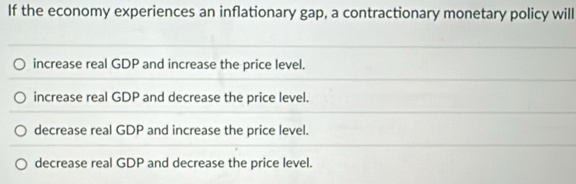 If the economy experiences an inflationary gap, a contractionary monetary policy will
increase real GDP and increase the price level.
increase real GDP and decrease the price level.
decrease real GDP and increase the price level.
decrease real GDP and decrease the price level.