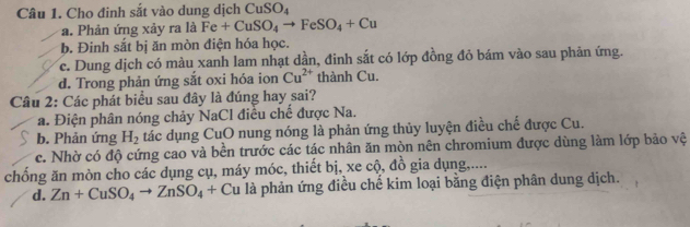 Cho đinh sắt vào dung dịch CuSO_4
a. Phản ứng xảy ra là Fe+CuSO_4to FeSO_4+Cu
b. Đinh sắt bị ăn mòn điện hóa học.
c. Dung dịch có màu xanh lam nhạt dần, đinh sắt có lớp đồng đỏ bám vào sau phản ứng.
d. Trong phản ứng sắt oxi hóa ion Cu^(2+) thành Cu.
Câu 2: Các phát biểu sau đây là đúng hay sai?
a. Điện phân nóng chảy NaCl điều chế được Na.
b. Phản ứng H_2 tác dụng CuO nung nóng là phản ứng thủy luyện điều chế được Cu.
c. Nhờ có độ cứng cao và bền trước các tác nhân ăn mòn nên chromium được dùng làm lớp bảo vệ
chống ăn mòn cho các dụng cụ, máy móc, thiết bị, xe cộ, đồ gia dụng.....
d. Zn+CuSO_4to ZnSO_4+C Ấu là phản ứng điều chế kim loại bằng điện phân dung dịch.