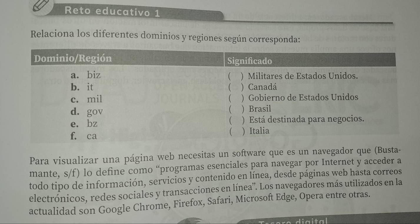 Reto educativo 1 
Relaciona los diferentes dominios y regiones según corresponda: 
Para visualizar una página web necesitas un software que es un navegador que (Busta- 
mante, s/f) lo define como “programas esenciales para navegar por Internet y acceder a 
todo tipo de información, servicios y contenido en línea, desde páginas web hasta correos 
electrónicos, redes sociales y transacciones en línea”. Los navegadores más utilizados en la 
actualidad son Google Chrome, Firefox, Safari, Microsoft Edge, Opera entre otras. 
diaital