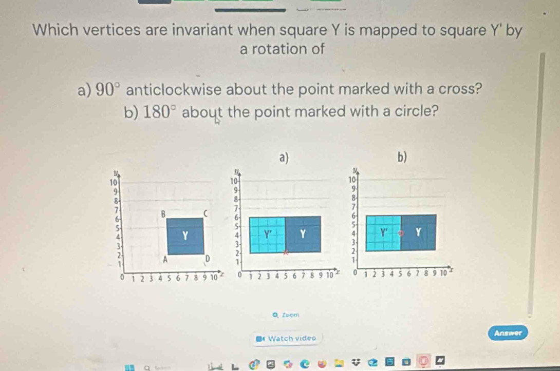 Which vertices are invariant when square Y is mapped to square Y ' by 
a rotation of 
a) 90° anticlockwise about the point marked with a cross? 
b) 180° about the point marked with a circle? 
b)
y
10
9
8 -
7 B (
6 -
5
4
Y
3
A D
0 1 2 3 4 5 6 7 8 9 10 
Q Zoom 
■ Watch video Answer 
①