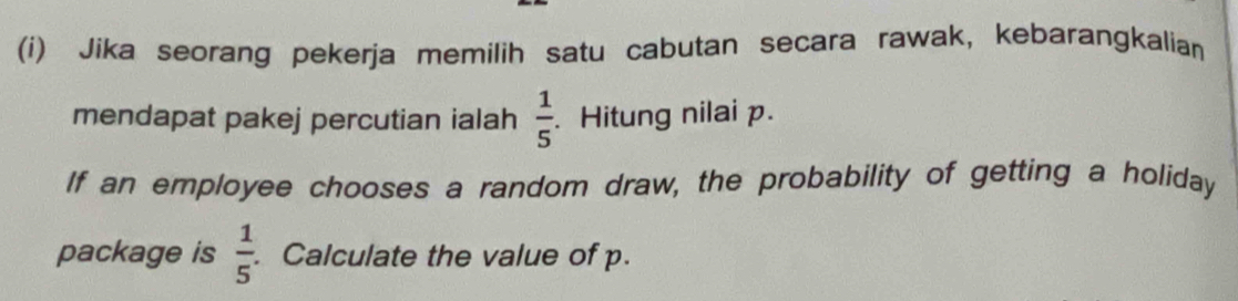 Jika seorang pekerja memilih satu cabutan secara rawak, kebarangkalian 
mendapat pakej percutian ialah  1/5 . Hitung nilai p. 
If an employee chooses a random draw, the probability of getting a holiday 
package is  1/5 . Calculate the value of p.