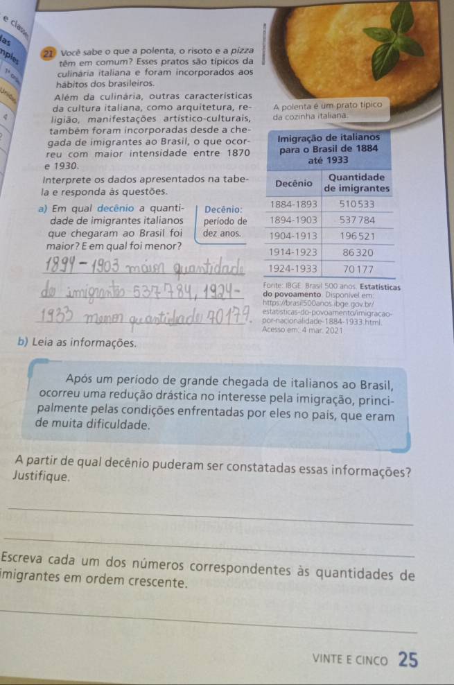 clas 
las 
21º Você sabe o que a polenta, o risoto e a pízza 
nples têm em comum? Esses pratos são típicos da
7^x culinária italiana e foram incorporados aos 
hábitos dos brasileiros. 
Unióv Além da culinária, outras características 
da cultura italiana, como arquitetura, re- A polenta é um prato típico 
4 ligião, manifestações artístico-culturais, da cozinha italiana 
também foram incorporadas desde a che- 
gada de imigrantes ao Brasil, o que ocor- 
reu com maior intensidade entre 1870
e 1930. 
Interprete os dados apresentados na tabe- 
la e responda às questões. 
a) Em qual decênio a quanti- Decênio: 
dade de imigrantes italianos período de 
que chegaram ao Brasil foi dez anos. 
maior? E em qual foi menor? 
_ 
GE: Brasil 500 anos. Estatísticas 
_do povoamento. Disponivel em: 
https://brasil500anos.ibge.gov.br/ 
_ 
estatísticas-do-povoamento/imigracao- 
por-nacionalidade-1884-1933.html 
Acesso em: 4 mar. 2021 
b) Leia as informações. 
Após um período de grande chegada de italianos ao Brasil, 
ocorreu uma redução drástica no interesse pela imigração, princi- 
palmente pelas condições enfrentadas por eles no país, que eram 
de muita dificuldade. 
A partir de qual decênio puderam ser constatadas essas informações? 
Justifique. 
_ 
_ 
Escreva cada um dos números correspondentes às quantidades de 
imigrantes em ordem crescente. 
_ 
VINTE E CINCo 25