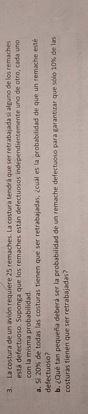 La costura de un avión requiere 25 remaches. La costura tendrá que ser retrabajada si alguno de los remaches 
está defectuoso. Suponga que los remaches están defectuosos independientemente uno de otro, cada uno 
con la misma probabilidad. 
a. Si 20% de todas las costuras tienen que ser retrabajadas, ¿cuál es la probabilidad de que un remache esté 
defectuoso? 
b. ¿Qué tan pequeña deberá ser la probabilidad de un remache defectuoso para garantizar que sólo 10% de las 
costuras tienen que ser retrabajadas?