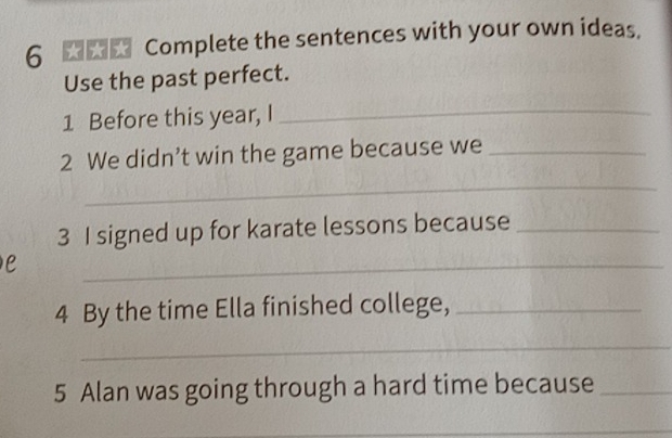 Complete the sentences with your own ideas. 
Use the past perfect. 
1 Before this year, I 
_ 
2 We didn’t win the game because we_ 
_ 
3 I signed up for karate lessons because_ 
e 
_ 
4 By the time Ella finished college,_ 
_ 
5 Alan was going through a hard time because_ 
_