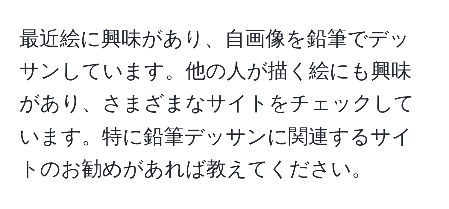 最近絵に興味があり、自画像を鉛筆でデッサンしています。他の人が描く絵にも興味があり、さまざまなサイトをチェックしています。特に鉛筆デッサンに関連するサイトのお勧めがあれば教えてください。