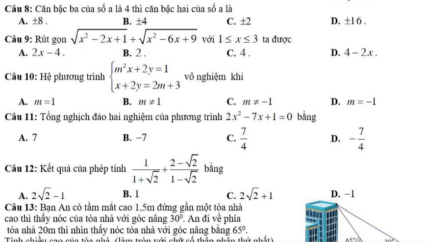 Căn bậc ba của số a là 4 thì căn bậc hai của số a là
A. ± 8. B. ±4 C. ±2 D. ±1 6 .
Câu 9: Rút gọn sqrt(x^2-2x+1)+sqrt(x^2-6x+9) với 1≤ x≤ 3 ta được
A. 2x-4. B. 2. C. 4. D. 4-2x. 
Câu 10: Hệ phương trình beginarrayl m^2x+2y=1 x+2y=2m+3endarray. vô nghiệm khi
A. m=1 B. m!= 1 C. m!= -1 D. m=-1
Câu 11: Tổng nghịch đảo hai nghiệm của phương trình 2x^2-7x+1=0 bằng
A. 7 B. −7 C.  7/4  D. - 7/4 
Câu 12: Kết quả của phép tính  1/1+sqrt(2) + (2-sqrt(2))/1-sqrt(2)  bằng
A. 2sqrt(2)-1 B. 1 C. 2sqrt(2)+1 D. -1
Câu 13: Bạn An có tầm mắt cao 1, 5m đứng gần một tòa nhà
cao thì thấy nóc của tòa nhà với góc nâng 30°. An đi về phía
tòa nhà 20m thì nhìn thấy nóc tòa nhà với góc nâng bằng 65°. 
Tính chiều cao của tòa nhà (làm tròn với chữ số thần phân thứ nhất) 65° 20°