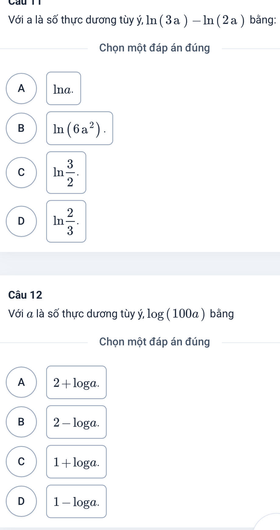 Cau T1
Với a là số thực dương tùy ý, ln (3a)-ln (2a) bằng:
Chọn một đáp án đúng
A lna.
B ln (6a^2).
C ln  3/2 .
D ln  2/3 . 
Câu 12
Với a là số thực dương tùy ý, log (100a) bằng
Chọn một đáp án đúng
A 2+log a.
B 2-log a.
C 1+log a.
D 1-log a.