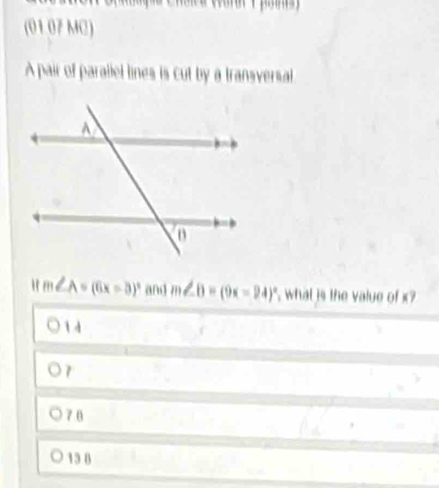 (01 07 MC)
A pair of parallel lines is cut by a transversal
" m∠ A=(6x-3)^circ  and m∠ B=(9x-24)^circ  ' what is the value of x ?
1 4
7
76
13 8