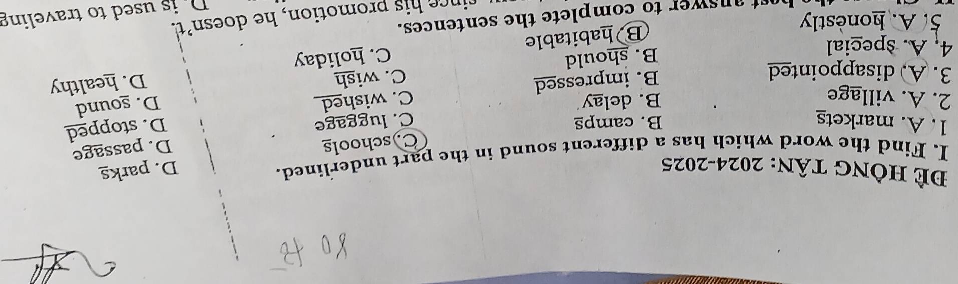 Đẻ HÔng tân: 2024-2025 D. parks
I. Find the word which has a different sound in the part underlined.
C)schools
D. passage
1. A. markets B. camps C. luggage
B. impressed C. wished D. stopped
2. A. village B. delay
B. should C. wish D. sound
3. A. disappointed
4, A. special
B habitable C. holiday D. healthy
5. A. honestly
rince his promotion, he doesn't.
It answer to complete the sentences.
D is used to traveling