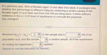 In a previous year, 56% of females aged 15 and older lived alone. A sociologist tests 
whether this percentage is different today by conducting a random sample of 450
females aged 15 and older and finds that 244 are living alone. Is there sufficient 
evidence at the a=0 .05 level of significance to conclude the proportion 
has changed? 
Because np_0(1-p_0)=□ □ 10 , the sample size is □ □ 5% of the 
population size, and the sample a random sample, all of the requirements 
for testing the hypothesis □ satisfied. 
(Round to one decimal place as needed.)