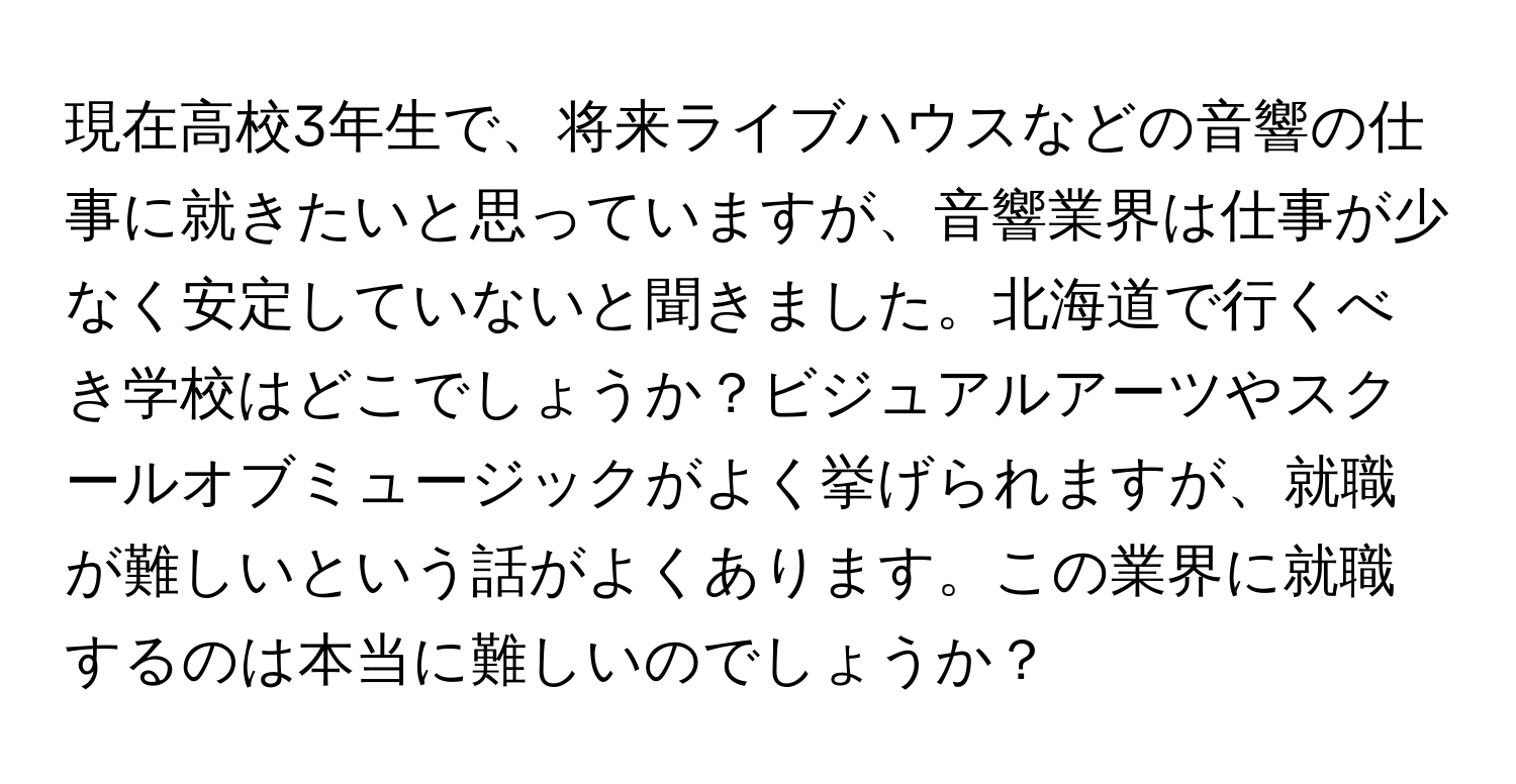 現在高校3年生で、将来ライブハウスなどの音響の仕事に就きたいと思っていますが、音響業界は仕事が少なく安定していないと聞きました。北海道で行くべき学校はどこでしょうか？ビジュアルアーツやスクールオブミュージックがよく挙げられますが、就職が難しいという話がよくあります。この業界に就職するのは本当に難しいのでしょうか？